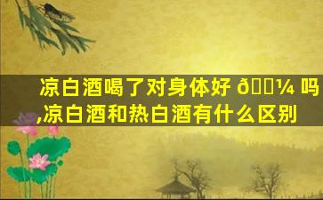 凉白酒喝了对身体好 🐼 吗,凉白酒和热白酒有什么区别